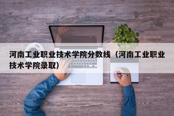 河南工业职业技术学院分数线（河南工业职业技术学院录取）