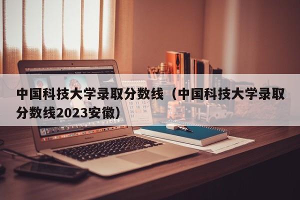 中国科技大学录取分数线（中国科技大学录取分数线2023安徽）