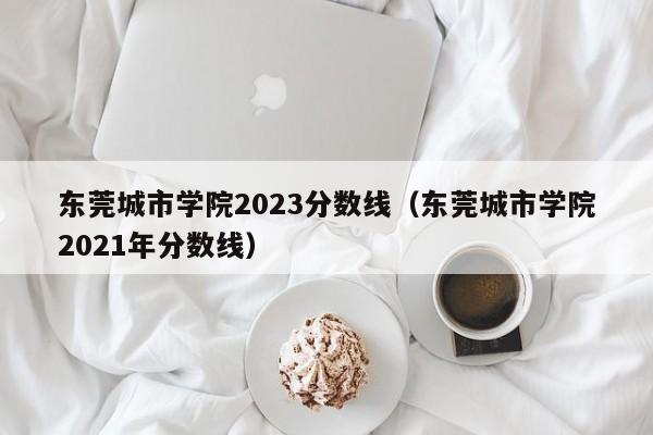 东莞城市学院2023分数线（东莞城市学院2021年分数线）