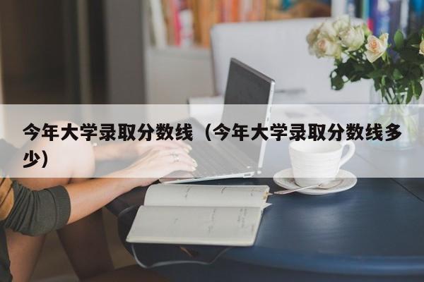 今年大学录取分数线（今年大学录取分数线多少）