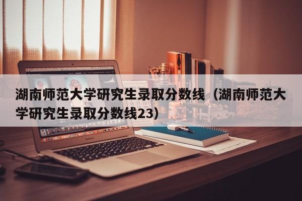 湖南师范大学研究生录取分数线（湖南师范大学研究生录取分数线23）