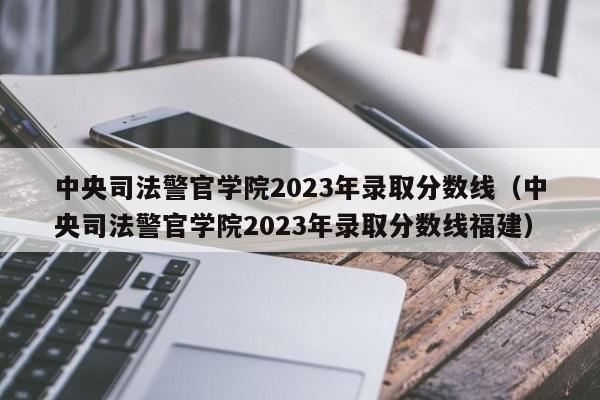 中央司法警官学院2023年录取分数线（中央司法警官学院2023年录取分数线福建）