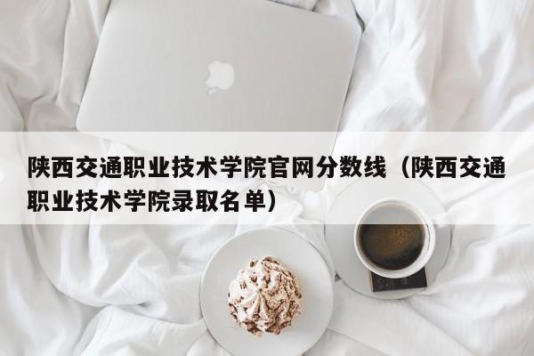 陕西交通职业技术学院官网分数线（陕西交通职业技术学院录取名单）