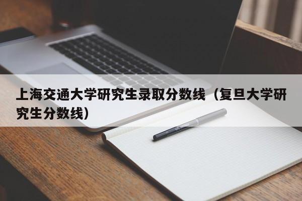 上海交通大学研究生录取分数线（复旦大学研究生分数线）