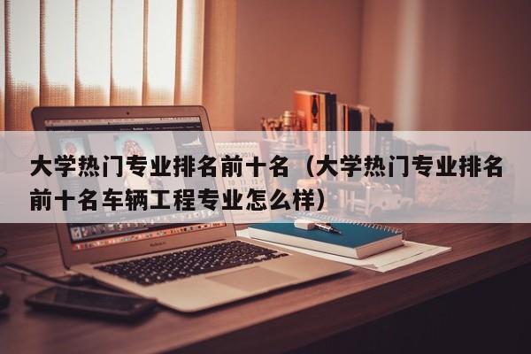 大学热门专业排名前十名（大学热门专业排名前十名车辆工程专业怎么样）