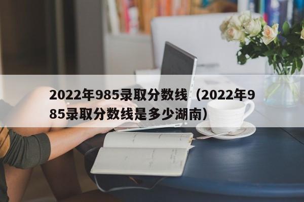 2022年985录取分数线（2022年985录取分数线是多少湖南）