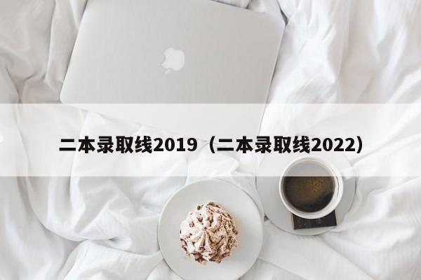 二本录取线2019（二本录取线2022）