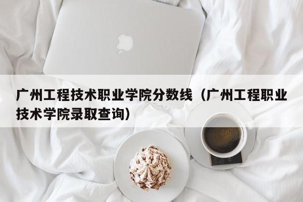 广州工程技术职业学院分数线（广州工程职业技术学院录取查询）