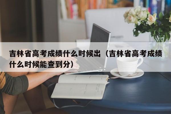 吉林省高考成绩什么时候出（吉林省高考成绩什么时候能查到分）