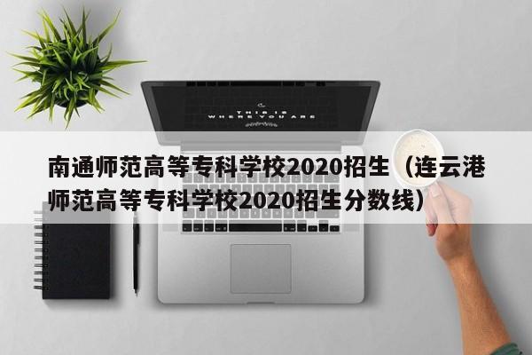 南通师范高等专科学校2020招生（连云港师范高等专科学校2020招生分数线）