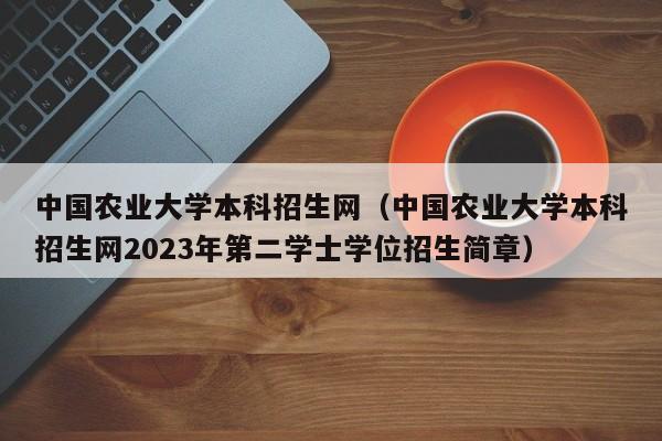 中国农业大学本科招生网（中国农业大学本科招生网2023年第二学士学位招生简章）