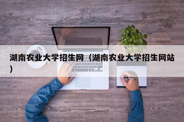 湖南农业大学招生网（湖南农业大学招生网站）