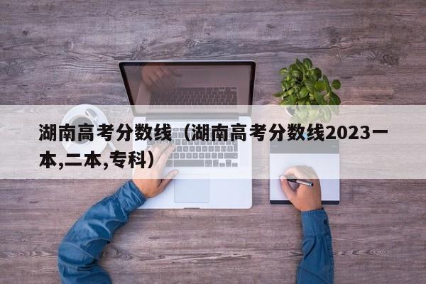 湖南高考分数线（湖南高考分数线2023一本,二本,专科）