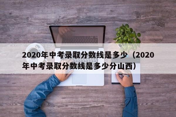 2020年中考录取分数线是多少（2020年中考录取分数线是多少分山西）