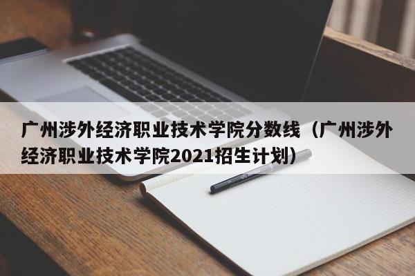 广州涉外经济职业技术学院分数线（广州涉外经济职业技术学院2021招生计划）