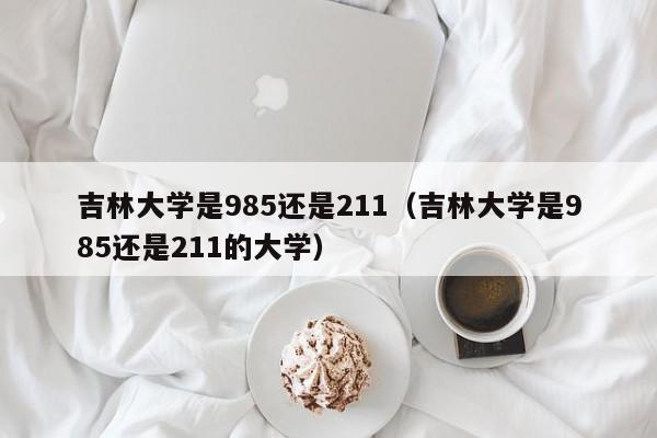 吉林大学是985还是211（吉林大学是985还是211的大学）