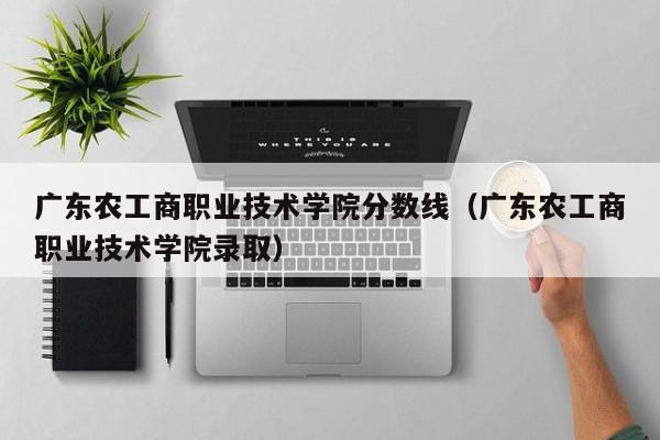 广东农工商职业技术学院分数线（广东农工商职业技术学院录取）