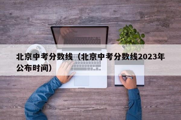 北京中考分数线（北京中考分数线2023年公布时间）