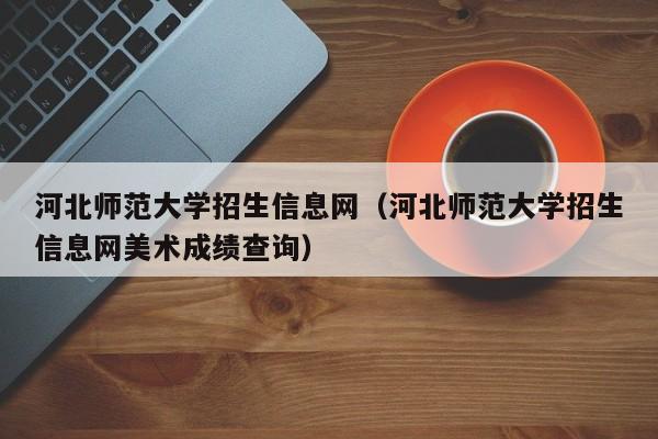 河北师范大学招生信息网（河北师范大学招生信息网美术成绩查询）