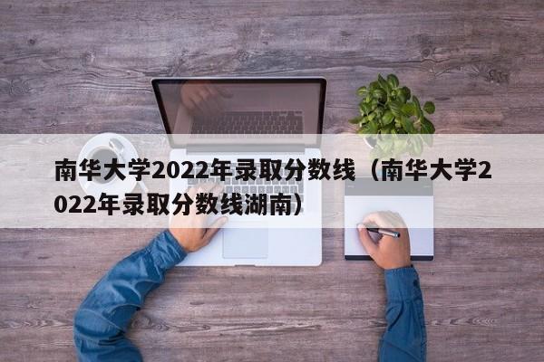 南华大学2022年录取分数线（南华大学2022年录取分数线湖南）