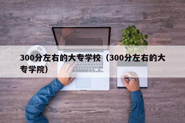 300分左右的大专学校（300分左右的大专学院）