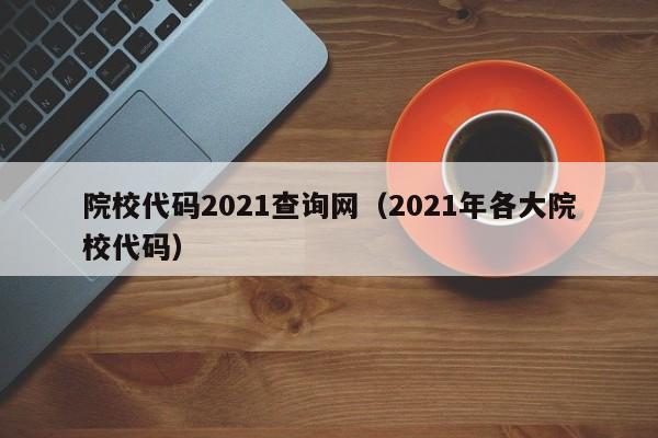 院校代码2021查询网（2021年各大院校代码）