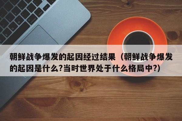 朝鲜战争爆发的起因经过结果（朝鲜战争爆发的起因是什么?当时世界处于什么格局中?）