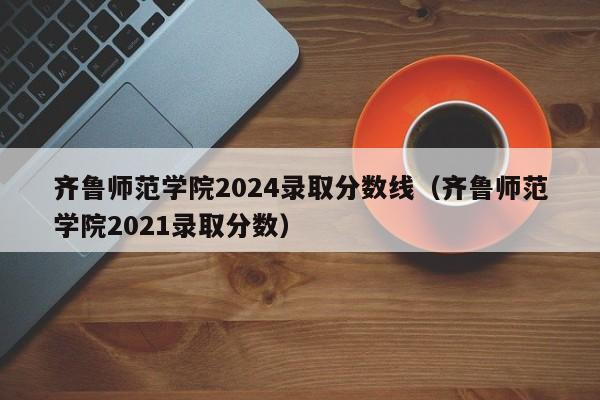 齐鲁师范学院2024录取分数线（齐鲁师范学院2021录取分数）