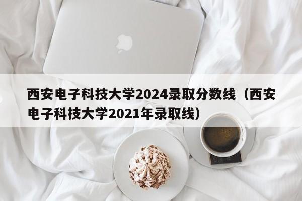 西安电子科技大学2024录取分数线（西安电子科技大学2021年录取线）