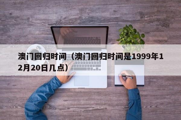 澳门回归时间（澳门回归时间是1999年12月20日几点）