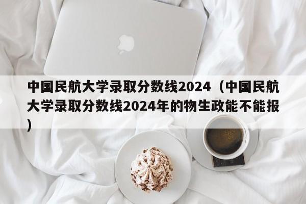 中国民航大学录取分数线2024（中国民航大学录取分数线2024年的物生政能不能报）