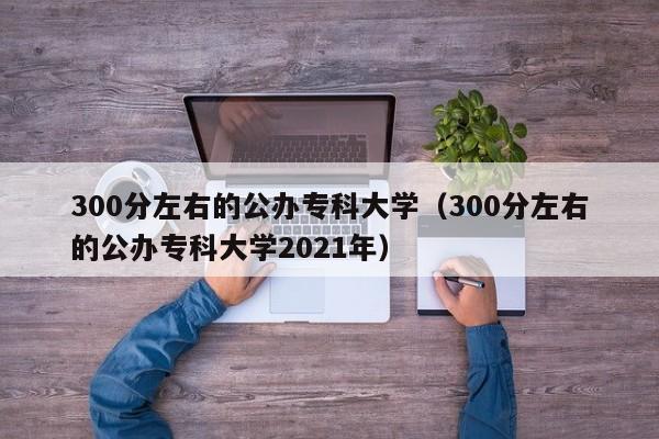 300分左右的公办专科大学（300分左右的公办专科大学2021年）