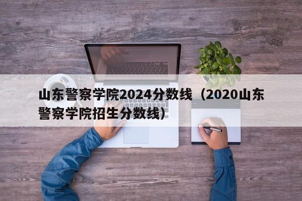 山东警察学院2024分数线（2020山东警察学院招生分数线）