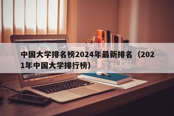 中国大学排名榜2024年最新排名（2021年中国大学排行榜）