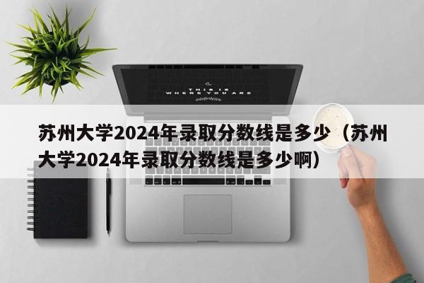 苏州大学2024年录取分数线是多少（苏州大学2024年录取分数线是多少啊）