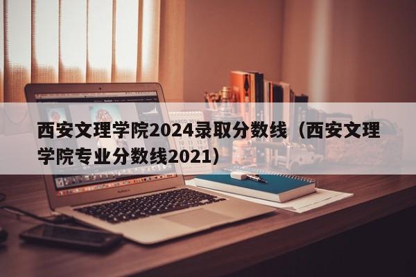 西安文理学院2024录取分数线（西安文理学院专业分数线2021）