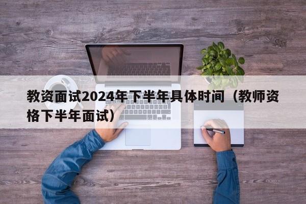 教资面试2024年下半年具体时间（教师资格下半年面试）