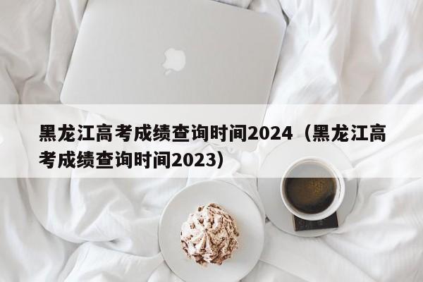 黑龙江高考成绩查询时间2024（黑龙江高考成绩查询时间2023）