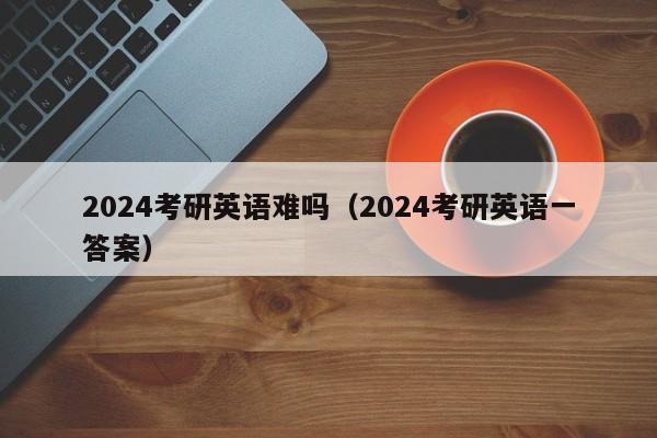 2024考研英语难吗（2024考研英语一答案）