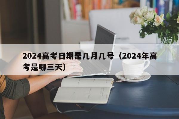 2024高考日期是几月几号（2024年高考是哪三天）