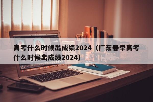 高考什么时候出成绩2024（广东春季高考什么时候出成绩2024）