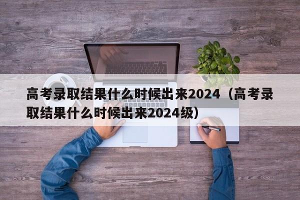 高考录取结果什么时候出来2024（高考录取结果什么时候出来2024级）