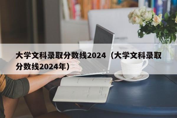 大学文科录取分数线2024（大学文科录取分数线2024年）