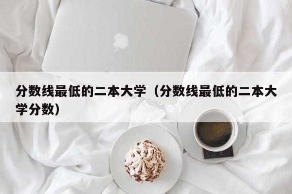 分数线最低的二本大学（分数线最低的二本大学分数）