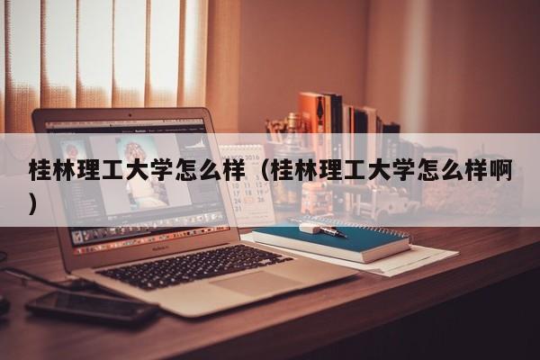 桂林理工大学怎么样（桂林理工大学怎么样啊）