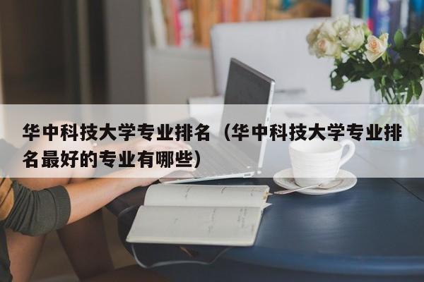 华中科技大学专业排名（华中科技大学专业排名最好的专业有哪些）