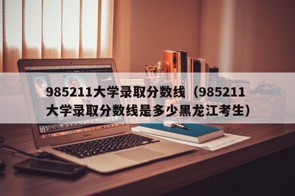 985211大学录取分数线（985211大学录取分数线是多少黑龙江考生）