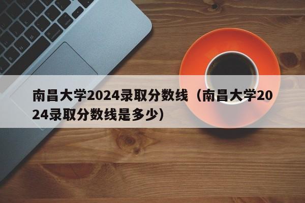 南昌大学2024录取分数线（南昌大学2024录取分数线是多少）