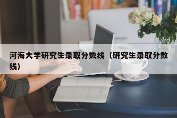 河海大学研究生录取分数线（研究生录取分数线）