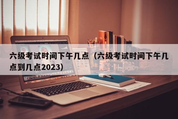 六级考试时间下午几点（六级考试时间下午几点到几点2023）